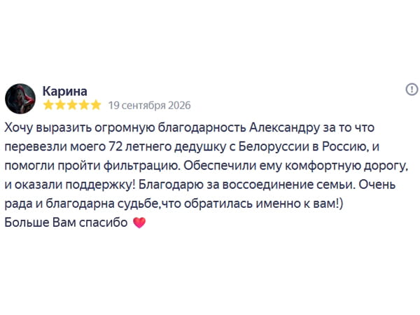 Хочу выразить огромную благодарность Александру за то что перевезли моего 72 летнего дедушку с Белоруссии в Россию, и помогли пройти фильтрацию. Обеспечили ему комфортную дорогу, и оказали поддержку! Благодарю за воссоединение семьи. Очень рада и благодарна судьбе,что обратилась именно к вам! Больше Вам спасибо ❤️